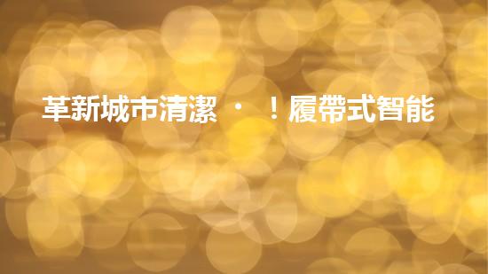 革新城市清潔！履帶式智能機(jī)器人：深入泥潭，消除污垢，誰(shuí)將拯救我們的城市？